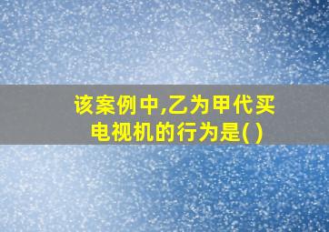 该案例中,乙为甲代买电视机的行为是( )